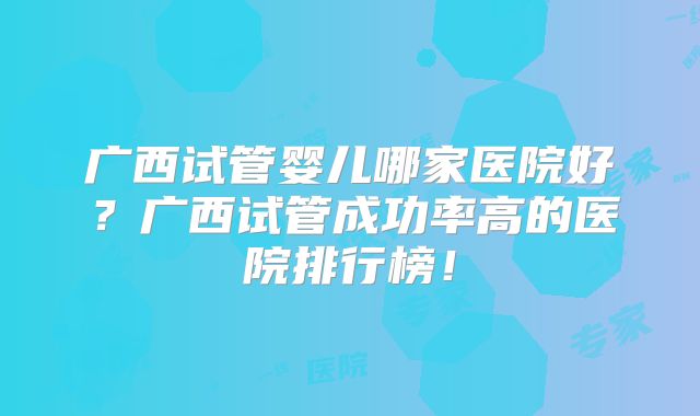 广西试管婴儿哪家医院好?广西试管成功率高的医院排行榜!
