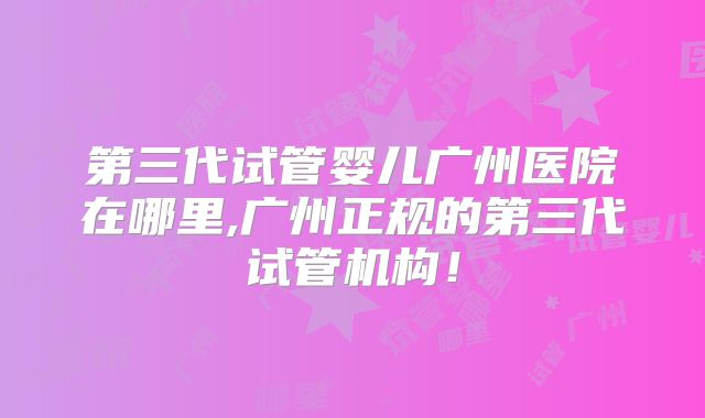第三代试管婴儿广州医院在哪里,广州正规的第三代试管机构！
