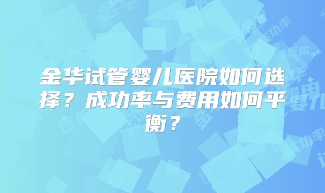 金华试管婴儿医院如何选择？成功率与费用如何平衡？
