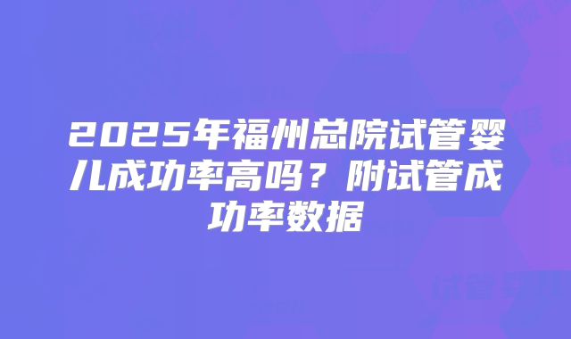 2025年福州总院试管婴儿成功率高吗？附试管成功率数据