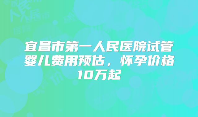 宜昌市第一人民医院试管婴儿费用预估,怀孕价格10万起