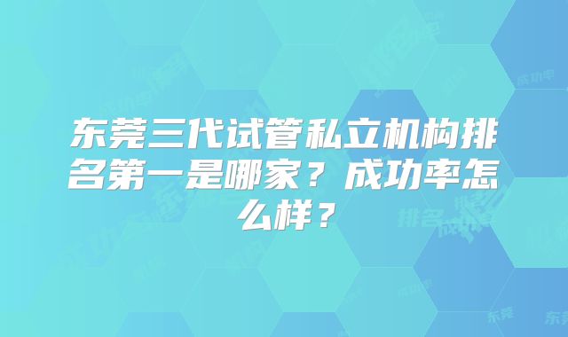 东莞三代试管私立机构排名第一是哪家？成功率怎么样？