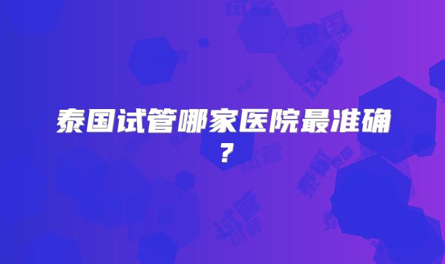 泰国试管哪家医院最准确？