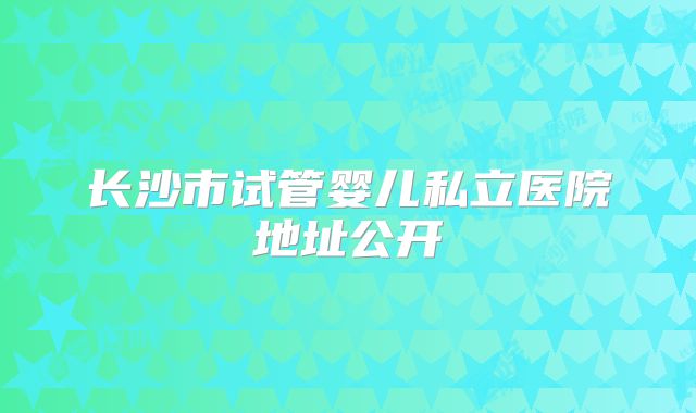 长沙市试管婴儿私立医院地址公开