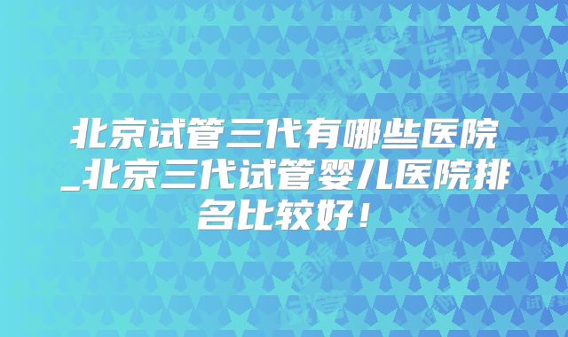 北京试管三代有哪些医院_北京三代试管婴儿医院排名比较好！