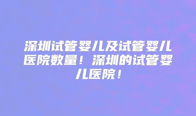 深圳试管婴儿及试管婴儿医院数量!深圳的试管婴儿医院!