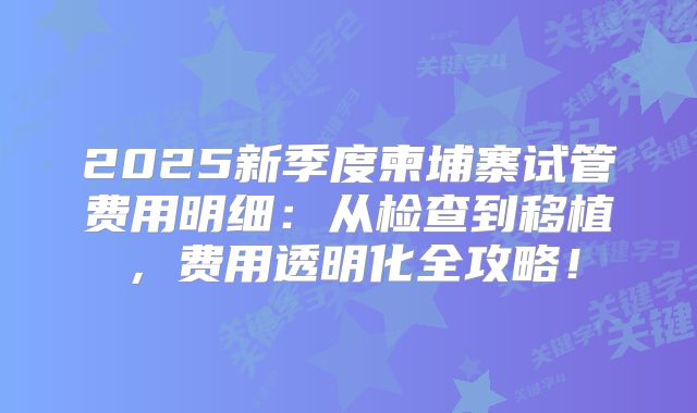 2025新季度柬埔寨试管费用明细：从检查到移植，费用透明化全攻略！
