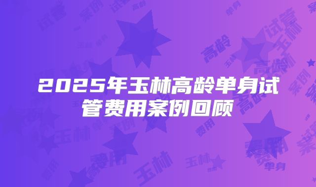 2025年玉林高龄单身试管费用案例回顾