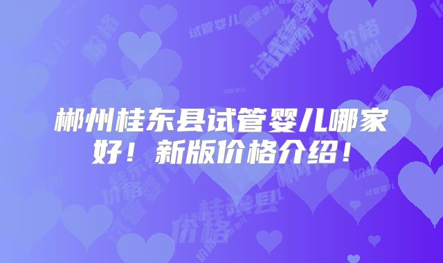 郴州桂东县试管婴儿哪家好！新版价格介绍！