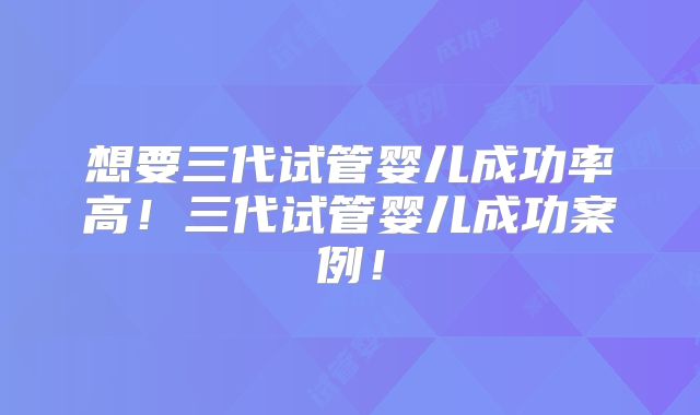 想要三代试管婴儿成功率高！三代试管婴儿成功案例！