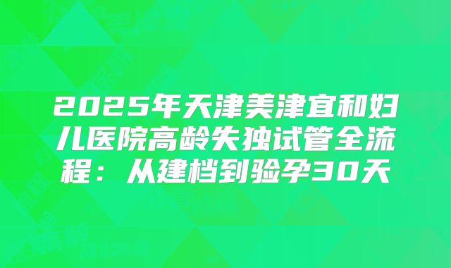 2025年天津美津宜和妇儿医院高龄失独试管全流程：从建档到验孕30天