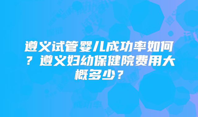 遵义试管婴儿成功率如何?遵义妇幼保健院费用大概多少?