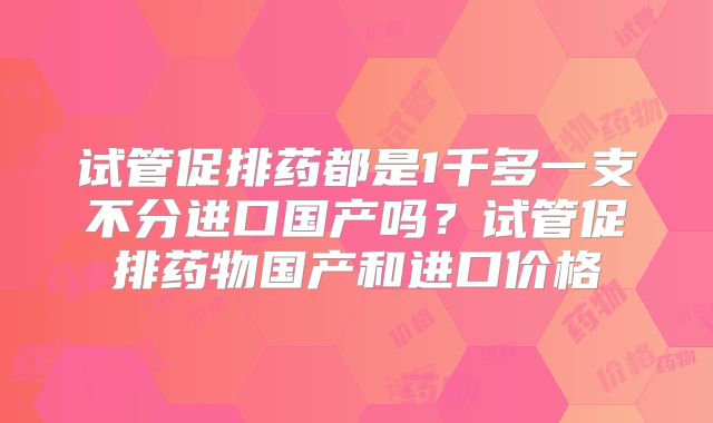 试管促排药都是1千多一支不分进口国产吗？试管促排药物国产和进口价格