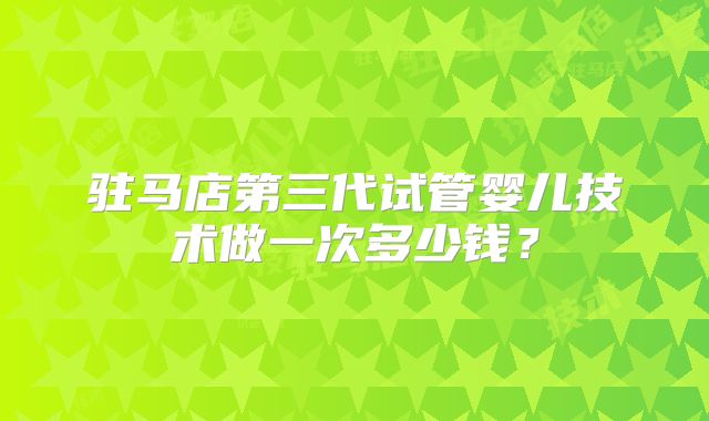 驻马店第三代试管婴儿技术做一次多少钱？