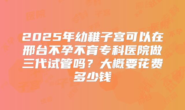 2025年幼稚子宫可以在邢台不孕不育专科医院做三代试管吗？大概要花费多少钱