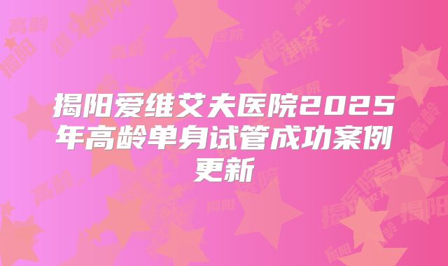 揭阳爱维艾夫医院2025年高龄单身试管成功案例更新