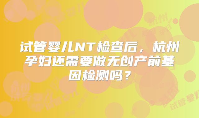 试管婴儿NT检查后，杭州孕妇还需要做无创产前基因检测吗？
