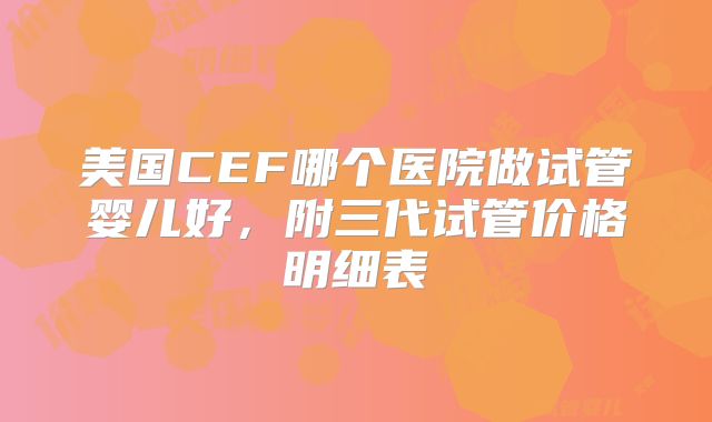 美国CEF哪个医院做试管婴儿好,附三代试管价格明细表