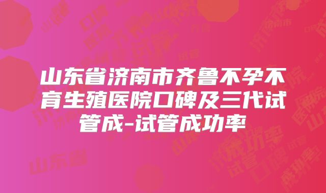 山东省济南市齐鲁不孕不育生殖医院口碑及三代试管成-试管成功率