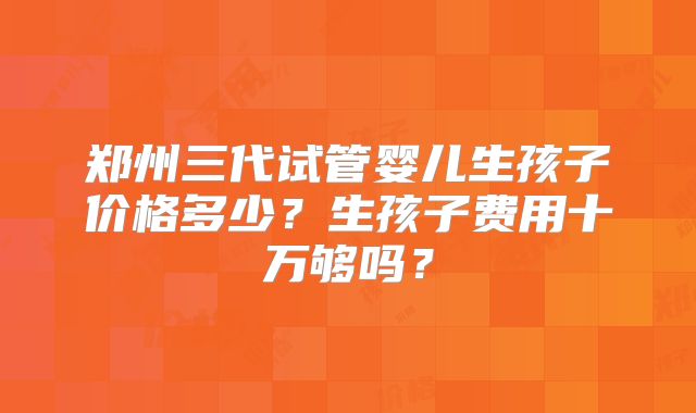 郑州三代试管婴儿生孩子价格多少？生孩子费用十万够吗？