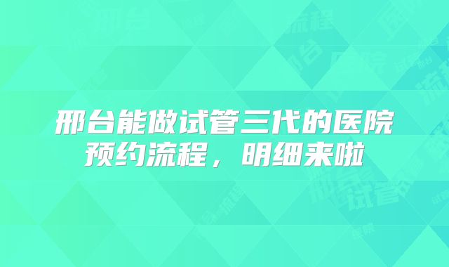 邢台能做试管三代的医院预约流程，明细来啦