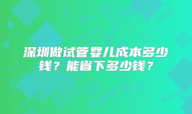 深圳做试管婴儿成本多少钱？能省下多少钱？