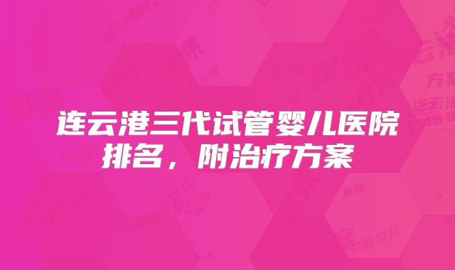 连云港三代试管婴儿医院排名，附治疗方案