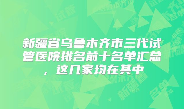 新疆省乌鲁木齐市三代试管医院排名前十名单汇总，这几家均在其中