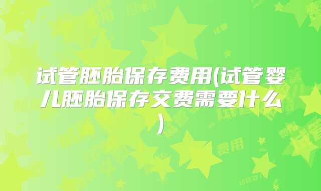 试管胚胎保存费用(试管婴儿胚胎保存交费需要什么)