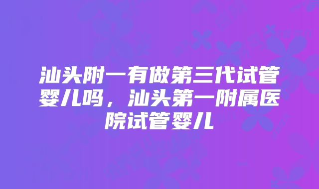汕头附一有做第三代试管婴儿吗，汕头第一附属医院试管婴儿