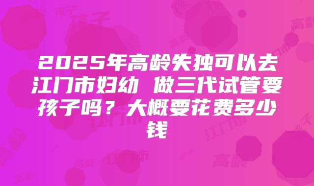 2025年高龄失独可以去江门市妇幼 做三代试管要孩子吗？大概要花费多少钱