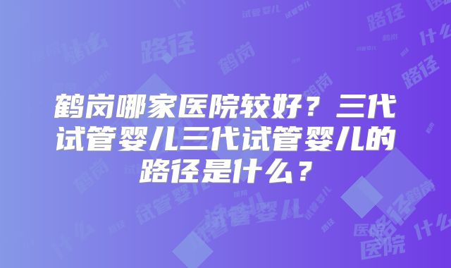 鹤岗哪家医院较好？三代试管婴儿三代试管婴儿的路径是什么？