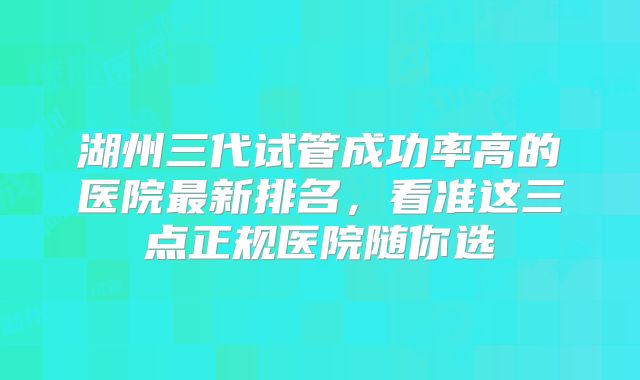 湖州三代试管成功率高的医院最新排名，看准这三点正规医院随你选