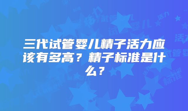 三代试管婴儿精子活力应该有多高？精子标准是什么？