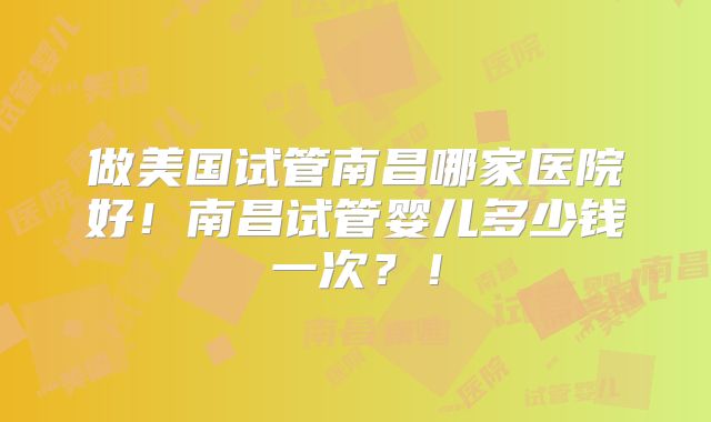 做美国试管南昌哪家医院好！南昌试管婴儿多少钱一次？！