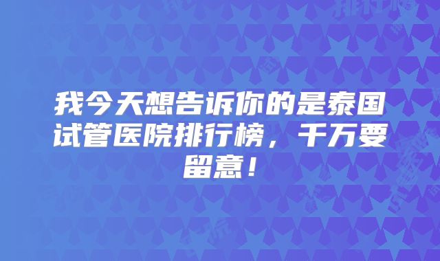 我今天想告诉你的是泰国试管医院排行榜，千万要留意！