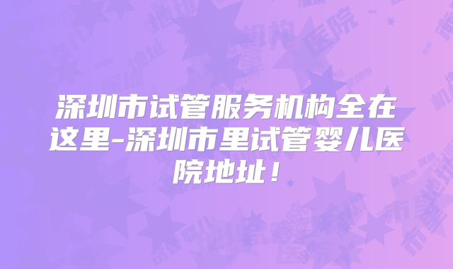 深圳市试管服务机构全在这里-深圳市里试管婴儿医院地址！
