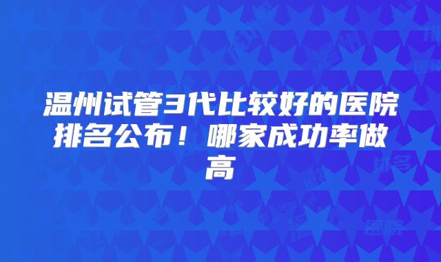 温州试管3代比较好的医院排名公布!哪家成功率做高