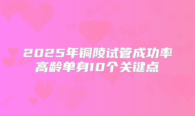 2025年铜陵试管成功率高龄单身10个关键点
