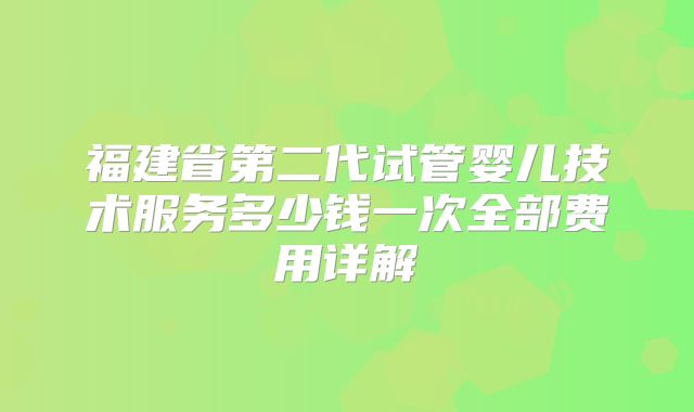 福建省第二代试管婴儿技术服务多少钱一次全部费用详解