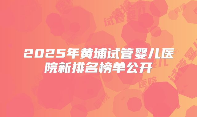 2025年黄埔试管婴儿医院新排名榜单公开