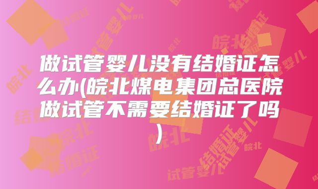 做试管婴儿没有结婚证怎么办(皖北煤电集团总医院做试管不需要结婚证了吗)