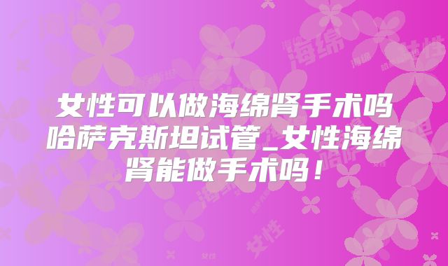 女性可以做海绵肾手术吗哈萨克斯坦试管_女性海绵肾能做手术吗!