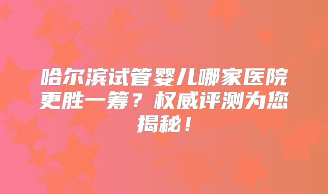 哈尔滨试管婴儿哪家医院更胜一筹？权威评测为您揭秘！