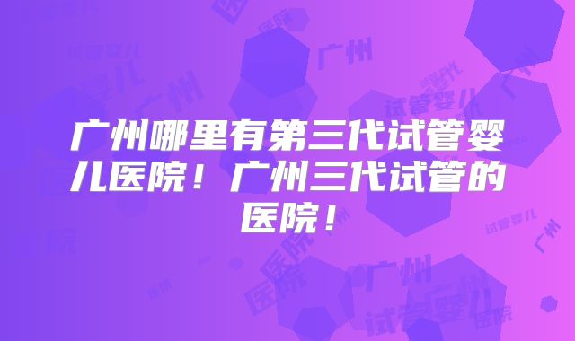 广州哪里有第三代试管婴儿医院！广州三代试管的医院！