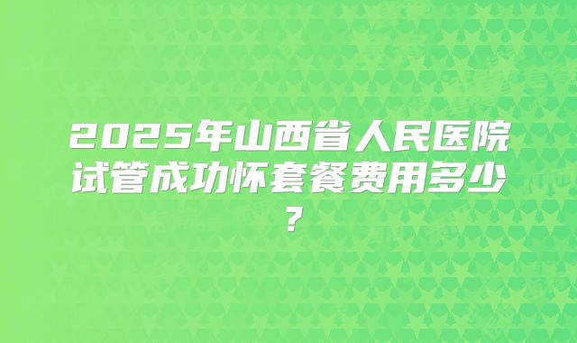 2025年山西省人民医院试管成功怀套餐费用多少?