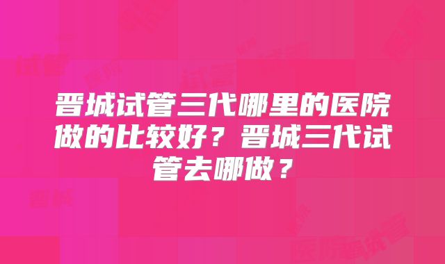 晋城试管三代哪里的医院做的比较好？晋城三代试管去哪做？