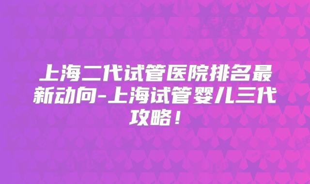 上海二代试管医院排名最新动向-上海试管婴儿三代攻略！