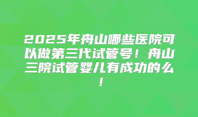2025年舟山哪些医院可以做第三代试管号！舟山三院试管婴儿有成功的么！