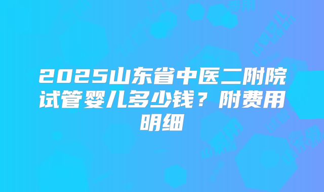 2025山东省中医二附院试管婴儿多少钱？附费用明细